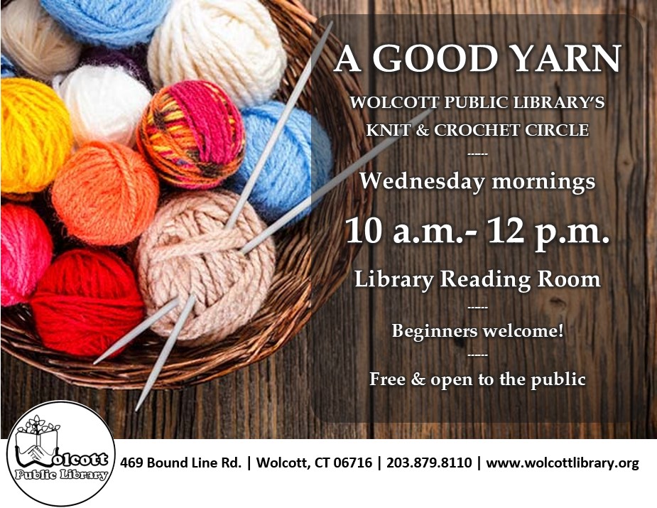 Text on background of yarn balls and knitting needles
A Good Yarn
Wolcott Public Library's Knit and Crochet Circle
Wednesday mornings
10 am to 12 pm
Library reading room
Beginners welcome!
Free and open to the public
Wolcott Public Library Logo
469 Bound Line Road
Wolcott, CT -6716
203.879.8110
www.wolcottlibrary.org