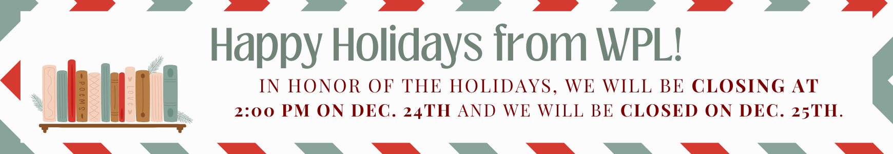 Happy Holidays from Wolcott Public Library! In honor of the holidays, We will be closing at 2:00 PM on Dec. 24th and we will be closed on Dec. 25th.